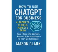 How to Use ChatGPT for Business: AI Prompts to Build, Market & Grow: Turn Ideas into Content, Funnels & Automations - No Tech Skills Needed