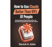 How to Use Claude Better Than 99% Of People: Why Most People Are Using AI Wrong, and How a Few Simple Shifts Can Change How You Think, Work, and Build
