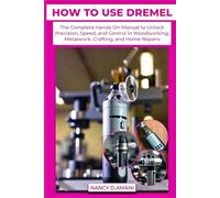 HOW TO USE DREMEL: The Complete Hands-On Manual to Unlock Precision, Speed, and Control in Woodworking, Metalwork, Crafting, and Home Repairs