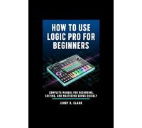 How To Use Logic Pro For Beginners: Complete Manual for Recording, Editing, and Mastering Songs Quickly