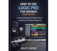 How to Use Logic Pro for Newbies (2026 Edition): A Practical Roadmap to Modern Music Production for Absolute Beginners