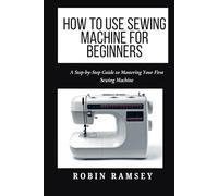HOW TO USE SEWING MACHINE FOR BEGINNERS: A Step-by-Step Guide to Mastering Your First Sewing Machine