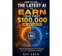 HOW TO USE THE LATEST AI TO EARN YOUR FIRST $100,000 IN 30 DAYS: A Step-by-Step Blueprint for the AI Economy From Zero to $1,000,000 in 12 Months