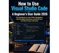 How to Use Visual Studio Code: A Beginner’s User Guide 2026: The Handbook to Learn Editor Navigation, Add the Right Extensions, and Build Your First Real Project with Ease