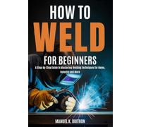 HOW TO WELD FOR BEGINNERS: A Step-by-Step Guide to Mastering Welding Techniques for Home, Industry and More