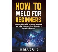 How to Weld for Beginners: Step-by-Step Guide to Master MIG, TIG, and Stick Welding - Even If You Are a Complete Beginner
