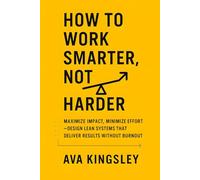 How to Work Smarter, Not Harder: Maximize Impact, Minimize Effort, Design Lean Systems That Deliver Results Without Burnout