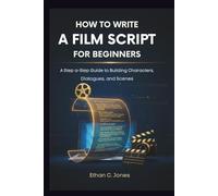 HOW TO WRITE A FILM SCRIPT FOR BEGINNERS: A Step-by-Step Guide to Build Characters, Dialogues, and Scenes That Work
