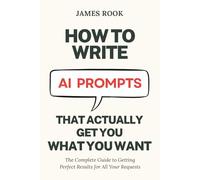 How to Write AI Prompts that Actually Get You What You Want: The Complete Guide to Getting Perfect Results for All Your Requests