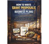 HOW TO WRITE GRANT PROPOSALS AND BUSINESS PLANS FOR BEGINNERS: A Guide to Secure Funding, Develop Lucrative Concepts, and Create Clear, Professional Documents That Get Approved