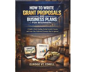 HOW TO WRITE GRANT PROPOSALS AND BUSINESS PLANS FOR BEGINNERS: A Guide to Secure Funding, Develop Lucrative Concepts, and Create Clear, Professional Documents That Get Approved