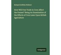 How Will Free Trade in Corn Affect the Farmer? Being An Examination of the Effects of Corn Laws Upon British Agriculture