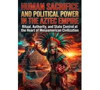 Human Sacrifice and Political Power in the Aztec Empire: Ritual, Authority, and State Control at the Heart of Mesoamerican Civilization