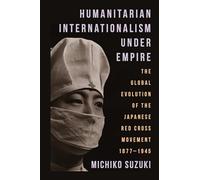 Humanitarian Internationalism Under Empire: The Global Evolution of the Japanese Red Cross Movement, 1877-1945
