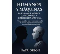 Humanos y Máquinas: La Ética que Moldea el Futuro de la Inteligencia Artificial: Cómo entender, usar y convivir con la IA de manera responsable en un mundo en constante transformación