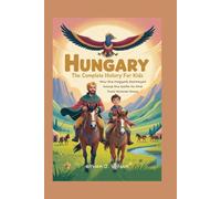HUNGARY: The Complete History for Kids: How the Magyars Journeyed Across the Earth to Find Their Forever Home