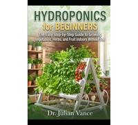 Hydroponics for Beginners The Easy Step-by-Step Guide to Growing Vegetables, Herbs, and Fruit Indoors Without Soil