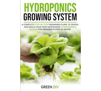 Hydroponics Growing System: A Complete Step-by-Step Beginners Guide to Design and Build Your Own Inexpensive Hydroponics System for Growing Plants in Water