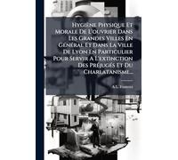 Hygiène Physique Et Morale De L'ouvrier Dans Les Grandes Villes En GÃ(c)nÃ(c)ral Et Dans La Ville De Lyon En Particulier Pour Servir A L'extinction Des PrÃ(c)jugÃ(c)s Et Du Charlatanisme...