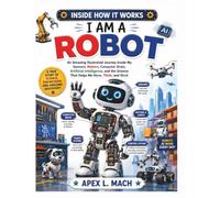 I AM A ROBOT (INSIDE HOW IT WORKS): An Amazing Illustrated Journey Inside My Sensors, Motors, Computer Brain, Artificial Intelligence, and the Engineering That Makes Me Work