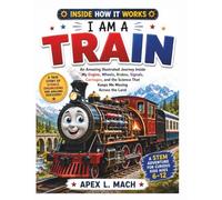 I AM A TRAIN (INSIDE HOW IT WORKS): An Amazing Illustrated Journey Inside My Engine, Wheels, Brakes, Signals, Carriages, and the Science That Keeps Me Moving Across the Land