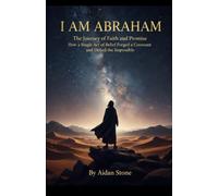 I Am Abraham: The Journey of Faith and Promise: How a Single Act of Belief Forged a Covenant and Defied the Impossible