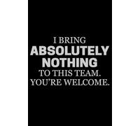I Bring Absolutely Nothing To This Team. You're Welcome.: Funny sarcastic quote notebook. perfect gift for workmates and colleagues.