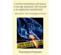 I crimini commessi col fuoco e con gli esplosivi. Gli incendi e le esplosioni accidentali: Manuale 6 - Per Investigatori Privati
