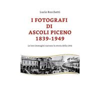 I fotografi di Ascoli Piceno 1839-1949 di Lucio Rocchetti, 2019, Youcanprint