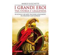I grandi eroi tra storia e leggenda. Da Achille a re Artù, da Ulisse a Gilgamesh, da Orlando a san Giorgio