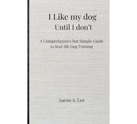 I Like My Dog Until I Don't: A Comprehensive but Simple Guide to Real-Life Dog Training