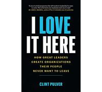 I Love It Here: How Great Leaders Create an Organization Their People Never Want to Leave