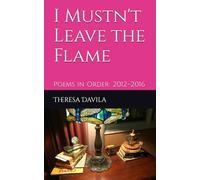 I Mustn't Leave the Flame: Poems in Order: 2012-2016