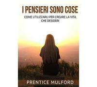 I pensieri sono cose. Come utilizzarli per creare la vita che desideri