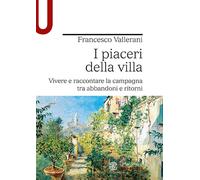 I piaceri della villa. Vivere e raccontare la campagna tra abbandoni e rit...