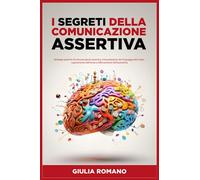 I Segreti della Comunicazione Assertiva: Strategie pratiche di Comunicazione Assertiva, Interpretazione del Linguaggio del Corpo, superamento dell'Ansia e rafforzamento dell'Autostima