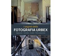 I segreti della fotografia urbex. Approccio, corredo, scatto, post produzione. Ediz. illustrata