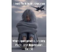 I Used To Ride On Airplanes - When Agoraphobia, Anxiety, Panic, and Depression Collide: Agoraphobia, Anxiety, Panic, and Depression