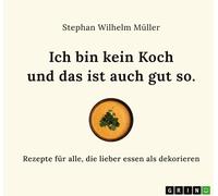 Ich bin kein Koch und das ist auch gut so: Rezepte für alle, die lieber essen als dekorieren