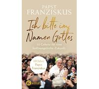 Ich bitte im Namen Gottes: 10 Gebete für eine hoffnungsfrohe Zukunft - 10 Jahre Papst Franziskus