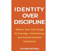 Identity Over Discipline: Rewire Your Self-Image So Courage, Consistency, and Results Become Automatic