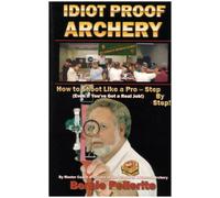 Idiot Proof Archery: How to Shoot Like a Pro-Step by Step (Even If You Have a Real Job!)