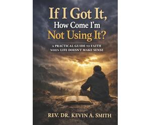 If I Got It, How Come I'm Not Using It?: A Practical Guide to Faith When Life Doesn't Make Sense