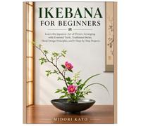 IKEBANA FOR BEGINNERS: Learn the Japanese Art of Flower Arranging with Essential Tools, Traditional Styles, Floral Design Principles, and 15 Step-by-Step Projects