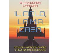IL CIELO, LA MIA CASA: STORIE ED ANEDDOTI DI AEREI E PILOTI DI TUTTE LE EPOCHE