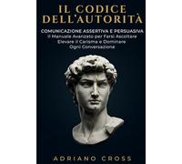 Il Codice Dell’Autorità: Comunicazione Assertiva e Persuasiva: Il Manuale Avanzato per Farsi Ascoltare, Elevare il Carisma e Dominare Ogni Conversazione