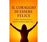 Il Coraggio di Essere Felice: Come ritrovare forza e libertà emotiva dopo i 40