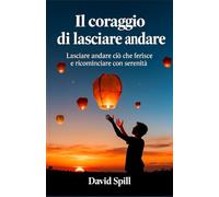 Il coraggio di lasciare andare: Lasciare andare ciò che ferisce e ricominciare con serenità