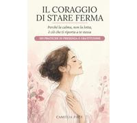Il coraggio di stare ferma: Perché la calma, non la lotta, è ciò che ti riporta a te stessa. 101 pratiche di presenza e gratitudine.