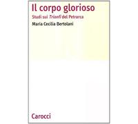 Il corpo glorioso. Studi sui Trionfi del Petrarca - Bertolani M. Cecilia